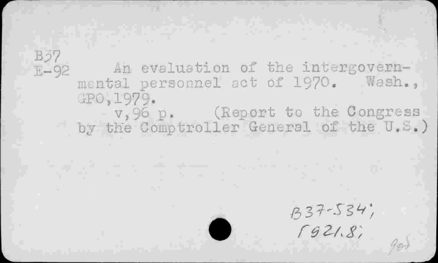 ﻿Bp7
E-92 An evaluation of the intergovernmental personnel act of 1970« Wash., IPO, 1979.
v,96 p. (Report to the Congress by the Comptroller General of the U.S.)
/3 3 7, re 2^8',